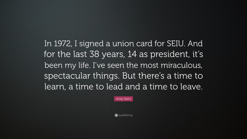 Andy Stern Quote: “In 1972, I signed a union card for SEIU. And for the last 38 years, 14 as president, it’s been my life. I’ve seen the most miraculous, spectacular things. But there’s a time to learn, a time to lead and a time to leave.”