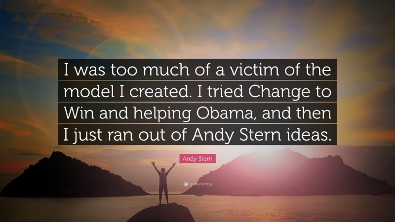 Andy Stern Quote: “I was too much of a victim of the model I created. I tried Change to Win and helping Obama, and then I just ran out of Andy Stern ideas.”