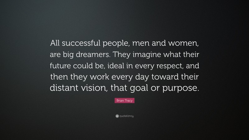 Brian Tracy Quote: “All successful people, men and women, are big dreamers. They imagine what their future could be, ideal in every respect, and then they work every day toward their distant vision, that goal or purpose.”