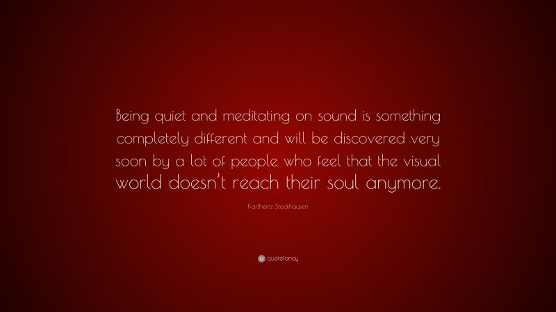 Karlheinz Stockhausen Quote: “Being quiet and meditating on sound is something completely different and will be discovered very soon by a lot of people who feel that the visual world doesn’t reach their soul anymore.”