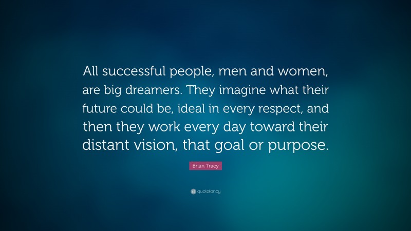 Brian Tracy Quote: “All successful people, men and women, are big dreamers. They imagine what their future could be, ideal in every respect, and then they work every day toward their distant vision, that goal or purpose.”