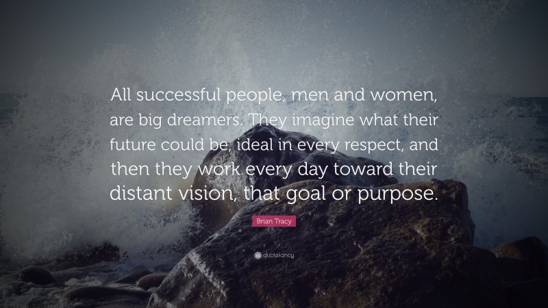 Brian Tracy Quote: “All successful people, men and women, are big dreamers. They imagine what their future could be, ideal in every respect, and then they work every day toward their distant vision, that goal or purpose.”