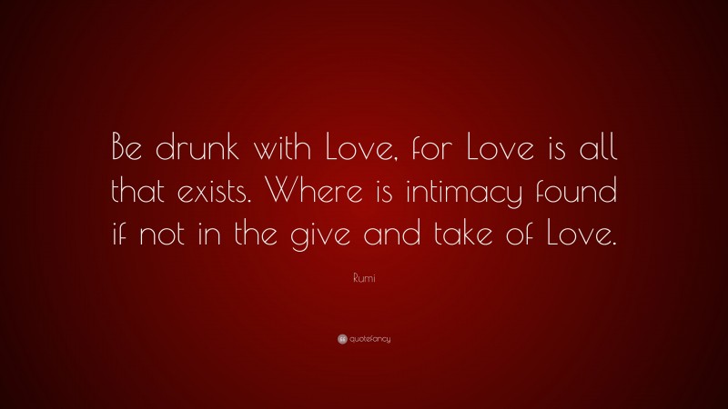 Rumi Quote: “Be drunk with Love, for Love is all that exists. Where is intimacy found if not in the give and take of Love.”