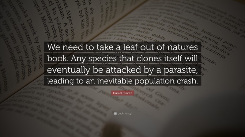 Daniel Suarez Quote: “We need to take a leaf out of natures book. Any species that clones itself will eventually be attacked by a parasite, leading to an inevitable population crash.”