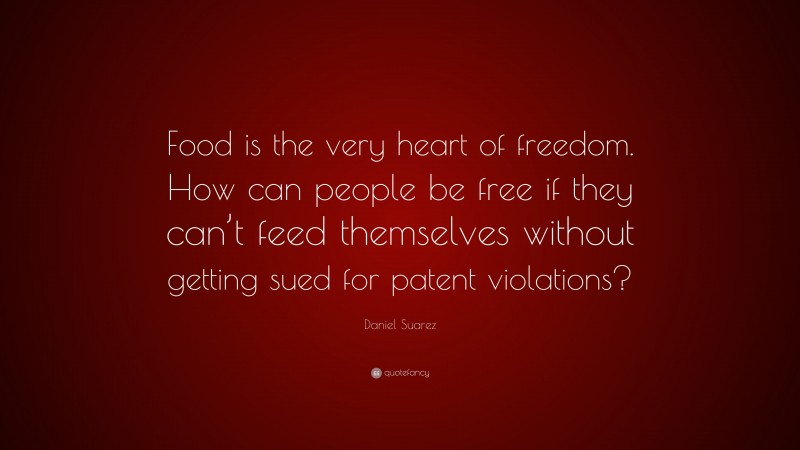 Daniel Suarez Quote: “Food is the very heart of freedom. How can people be free if they can’t feed themselves without getting sued for patent violations?”