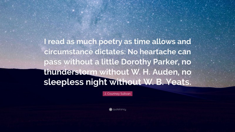 J. Courtney Sullivan Quote: “I read as much poetry as time allows and circumstance dictates: No heartache can pass without a little Dorothy Parker, no thunderstorm without W. H. Auden, no sleepless night without W. B. Yeats.”