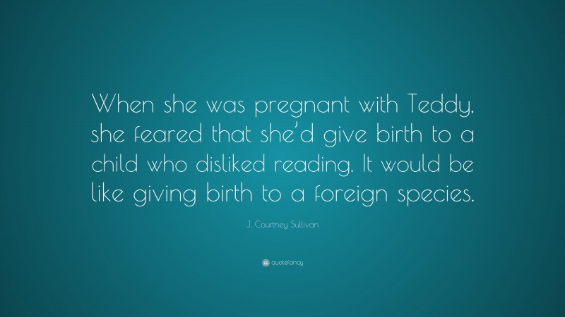 J. Courtney Sullivan Quote: “When she was pregnant with Teddy, she feared that she’d give birth to a child who disliked reading. It would be like giving birth to a foreign species.”