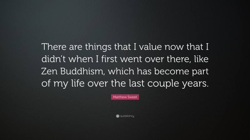 Matthew Sweet Quote: “There are things that I value now that I didn’t when I first went over there, like Zen Buddhism, which has become part of my life over the last couple years.”