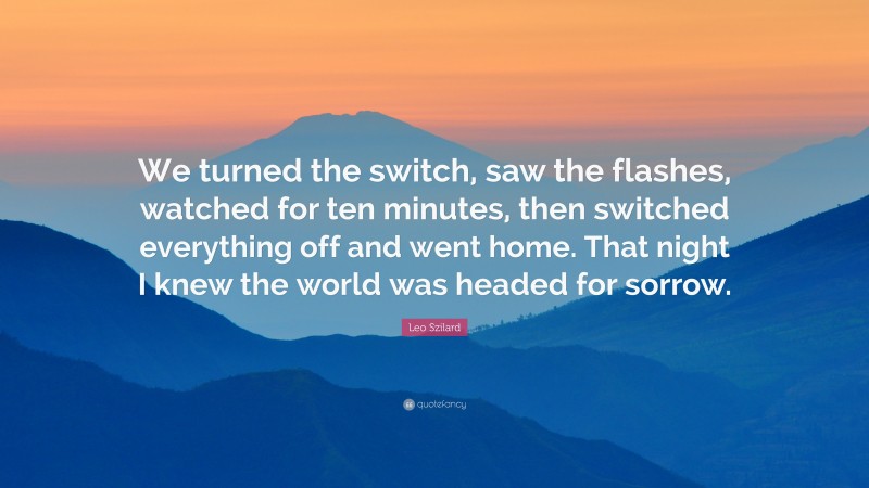 Leo Szilard Quote: “We turned the switch, saw the flashes, watched for ten minutes, then switched everything off and went home. That night I knew the world was headed for sorrow.”