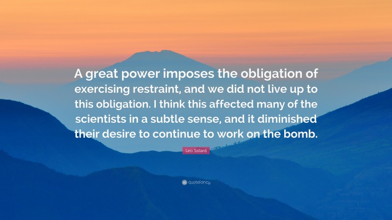 Leo Szilard Quote: “A great power imposes the obligation of exercising restraint, and we did not live up to this obligation. I think this affected many of the scientists in a subtle sense, and it diminished their desire to continue to work on the bomb.”