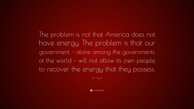 Jim Talent Quote: “The problem is not that America does not have energy. The problem is that our government – alone among the governments of the world – will not allow its own people to recover the energy that they possess.”