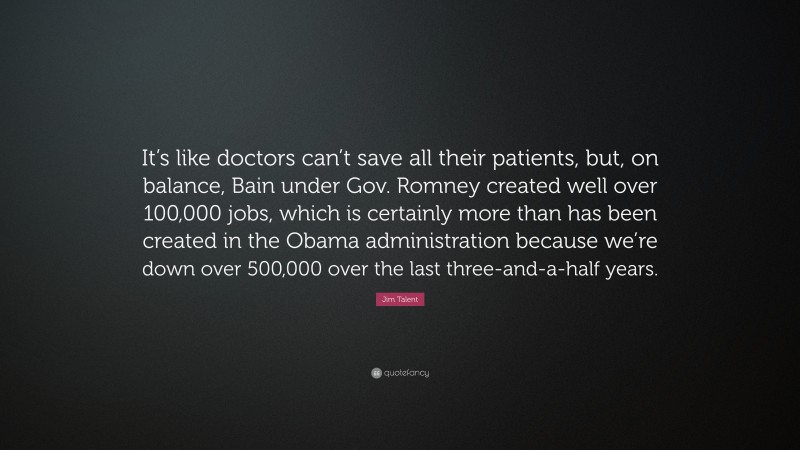 Jim Talent Quote: “It’s like doctors can’t save all their patients, but, on balance, Bain under Gov. Romney created well over 100,000 jobs, which is certainly more than has been created in the Obama administration because we’re down over 500,000 over the last three-and-a-half years.”