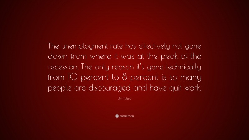 Jim Talent Quote: “The unemployment rate has effectively not gone down from where it was at the peak of the recession. The only reason it’s gone technically from 10 percent to 8 percent is so many people are discouraged and have quit work.”