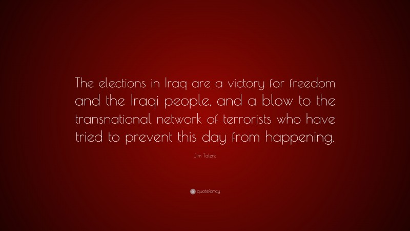 Jim Talent Quote: “The elections in Iraq are a victory for freedom and the Iraqi people, and a blow to the transnational network of terrorists who have tried to prevent this day from happening.”