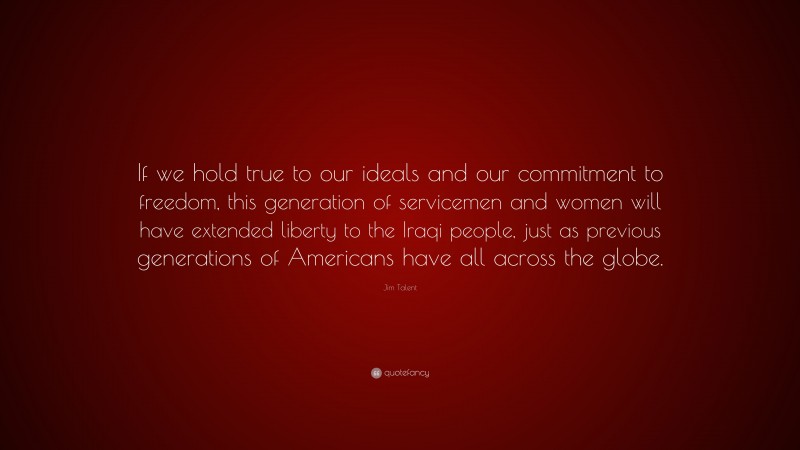Jim Talent Quote: “If we hold true to our ideals and our commitment to freedom, this generation of servicemen and women will have extended liberty to the Iraqi people, just as previous generations of Americans have all across the globe.”