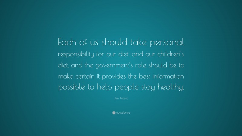 Jim Talent Quote: “Each of us should take personal responsibility for our diet, and our children’s diet, and the government’s role should be to make certain it provides the best information possible to help people stay healthy.”