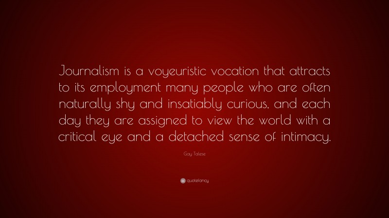 Gay Talese Quote: “Journalism is a voyeuristic vocation that attracts to its employment many people who are often naturally shy and insatiably curious, and each day they are assigned to view the world with a critical eye and a detached sense of intimacy.”