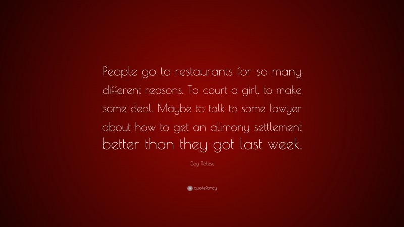 Gay Talese Quote: “People go to restaurants for so many different reasons. To court a girl, to make some deal. Maybe to talk to some lawyer about how to get an alimony settlement better than they got last week.”