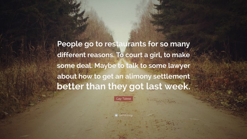 Gay Talese Quote: “People go to restaurants for so many different reasons. To court a girl, to make some deal. Maybe to talk to some lawyer about how to get an alimony settlement better than they got last week.”