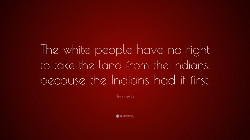 Tecumseh Quote: “The white people have no right to take the land from the Indians, because the Indians had it first.”
