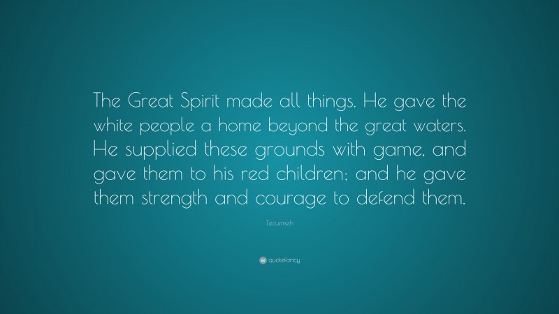 Tecumseh Quote: “The Great Spirit made all things. He gave the white people a home beyond the great waters. He supplied these grounds with game, and gave them to his red children; and he gave them strength and courage to defend them.”
