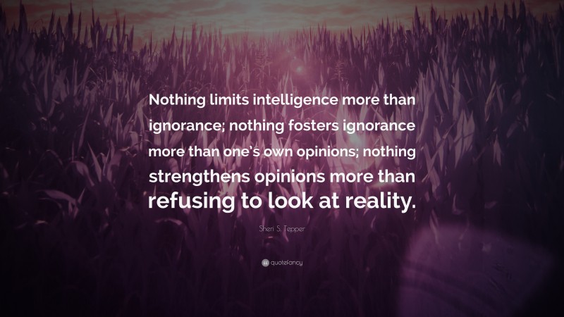 Sheri S. Tepper Quote: “Nothing limits intelligence more than ignorance; nothing fosters ignorance more than one’s own opinions; nothing strengthens opinions more than refusing to look at reality.”