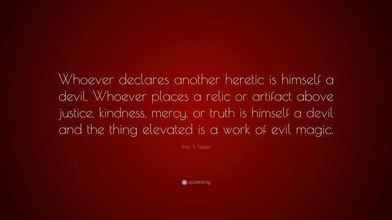 Sheri S. Tepper Quote: “Whoever declares another heretic is himself a devil. Whoever places a relic or artifact above justice, kindness, mercy, or truth is himself a devil and the thing elevated is a work of evil magic.”