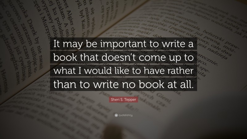 Sheri S. Tepper Quote: “It may be important to write a book that doesn’t come up to what I would like to have rather than to write no book at all.”