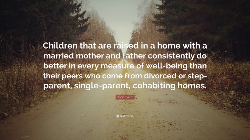 Todd Tiahrt Quote: “Children that are raised in a home with a married mother and father consistently do better in every measure of well-being than their peers who come from divorced or step-parent, single-parent, cohabiting homes.”