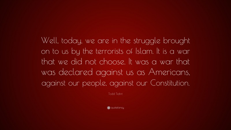 Todd Tiahrt Quote: “Well, today, we are in the struggle brought on to us by the terrorists of Islam. It is a war that we did not choose. It was a war that was declared against us as Americans, against our people, against our Constitution.”