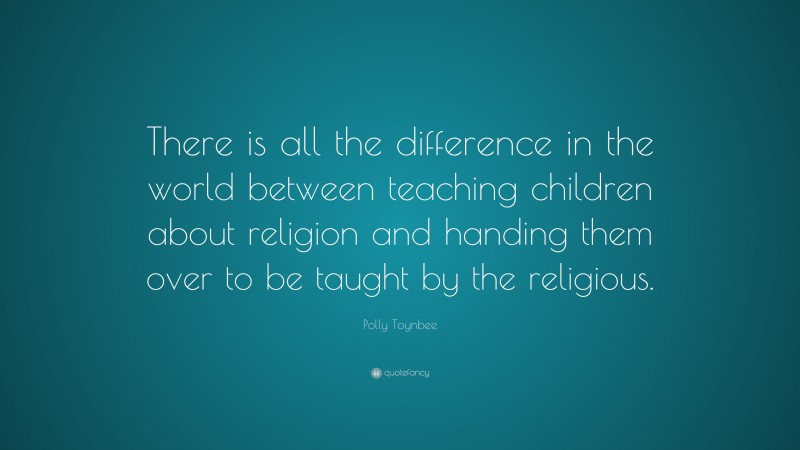 Polly Toynbee Quote: “There is all the difference in the world between teaching children about religion and handing them over to be taught by the religious.”