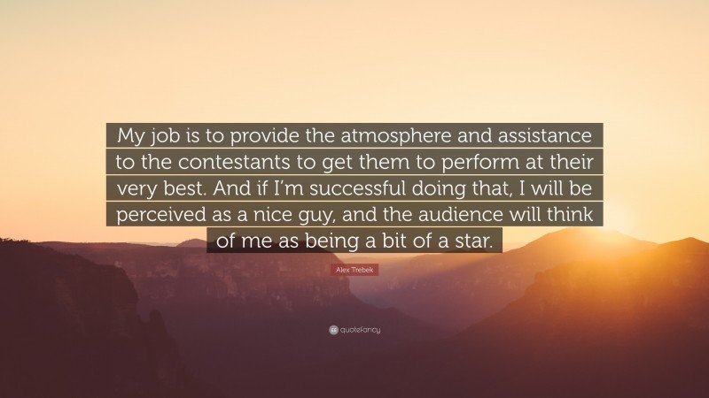 Alex Trebek Quote: “My job is to provide the atmosphere and assistance to the contestants to get them to perform at their very best. And if I’m successful doing that, I will be perceived as a nice guy, and the audience will think of me as being a bit of a star.”