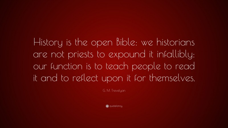 G. M. Trevelyan Quote: “History is the open Bible: we historians are not priests to expound it infallibly: our function is to teach people to read it and to reflect upon it for themselves.”