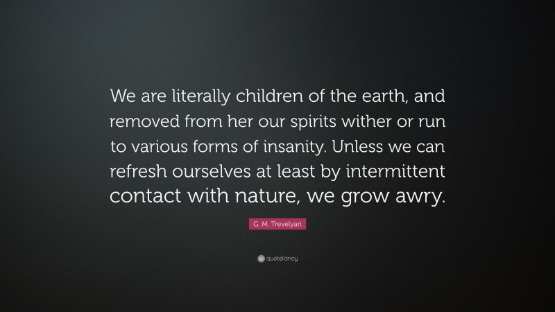 G. M. Trevelyan Quote: “We are literally children of the earth, and removed from her our spirits wither or run to various forms of insanity. Unless we can refresh ourselves at least by intermittent contact with nature, we grow awry.”