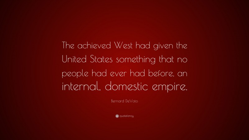 Bernard DeVoto Quote: “The achieved West had given the United States something that no people had ever had before, an internal, domestic empire.”