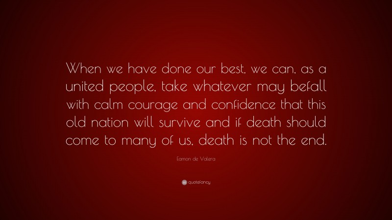 Eamon de Valera Quote: “When we have done our best, we can, as a united people, take whatever may befall with calm courage and confidence that this old nation will survive and if death should come to many of us, death is not the end.”