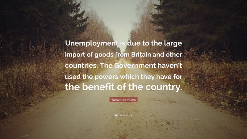 Eamon de Valera Quote: “Unemployment is due to the large import of goods from Britain and other countries. The Government haven’t used the powers which they have for the benefit of the country.”