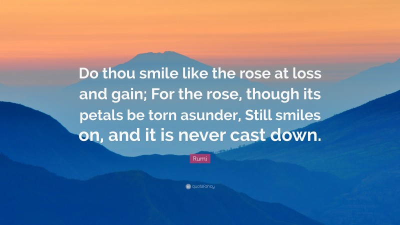 Rumi Quote: “Do thou smile like the rose at loss and gain; For the rose, though its petals be torn asunder, Still smiles on, and it is never cast down.”
