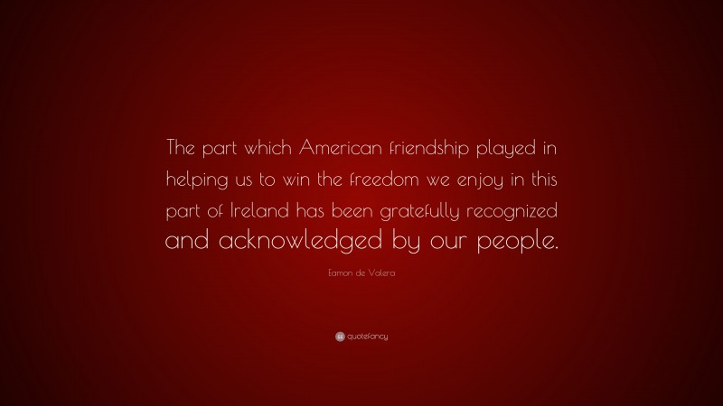 Eamon de Valera Quote: “The part which American friendship played in helping us to win the freedom we enjoy in this part of Ireland has been gratefully recognized and acknowledged by our people.”