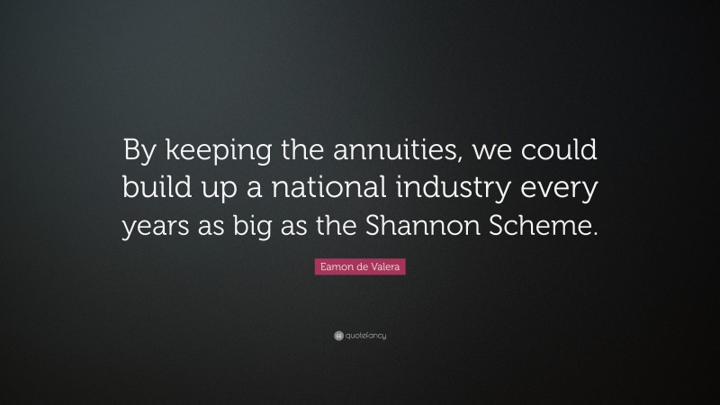 Eamon de Valera Quote: “By keeping the annuities, we could build up a national industry every years as big as the Shannon Scheme.”