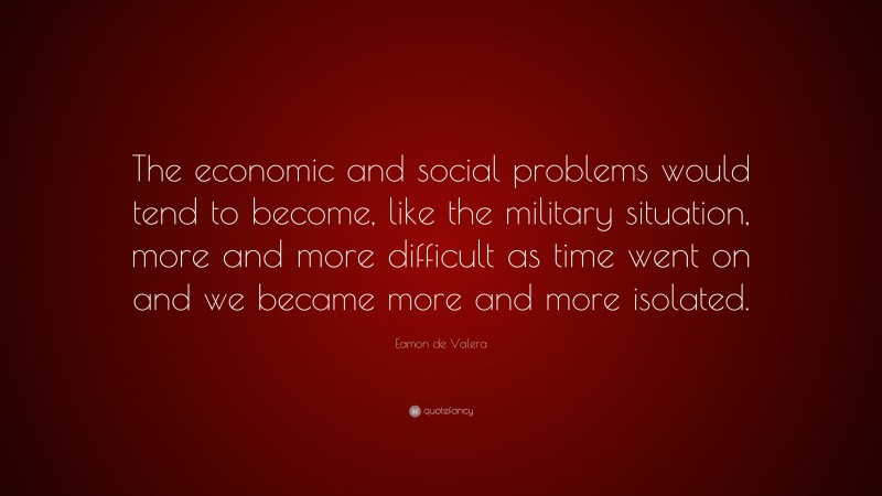Eamon de Valera Quote: “The economic and social problems would tend to become, like the military situation, more and more difficult as time went on and we became more and more isolated.”