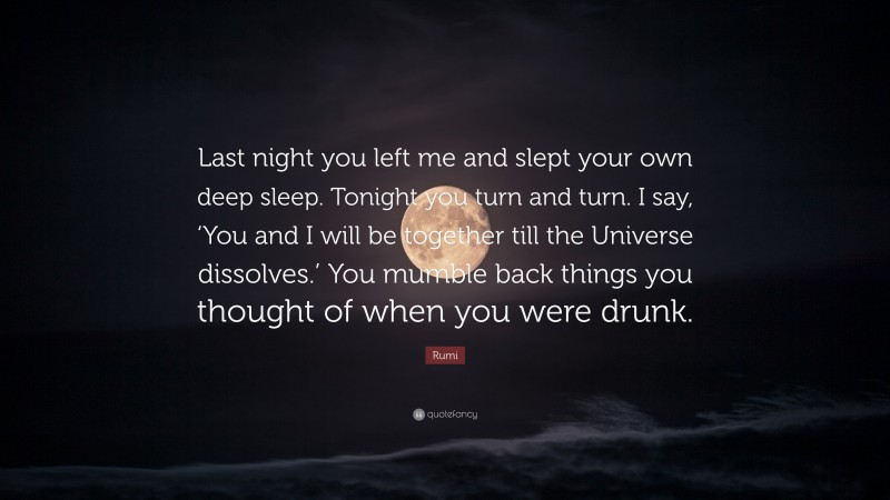 Rumi Quote: “Last night you left me and slept your own deep sleep. Tonight you turn and turn. I say, ‘You and I will be together till the Universe dissolves.’ You mumble back things you thought of when you were drunk.”