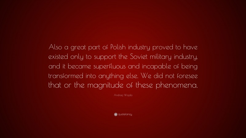 Andrzej Wajda Quote: “Also a great part of Polish industry proved to have existed only to support the Soviet military industry, and it became superfluous and incapable of being transformed into anything else. We did not foresee that or the magnitude of these phenomena.”