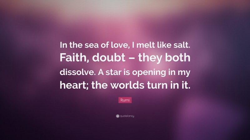 Rumi Quote: “In the sea of love, I melt like salt. Faith, doubt – they both dissolve. A star is opening in my heart; the worlds turn in it.”