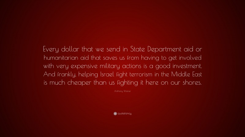 Anthony Weiner Quote: “Every dollar that we send in State Department aid or humanitarian aid that saves us from having to get involved with very expensive military actions is a good investment. And frankly, helping Israel fight terrorism in the Middle East is much cheaper than us fighting it here on our shores.”