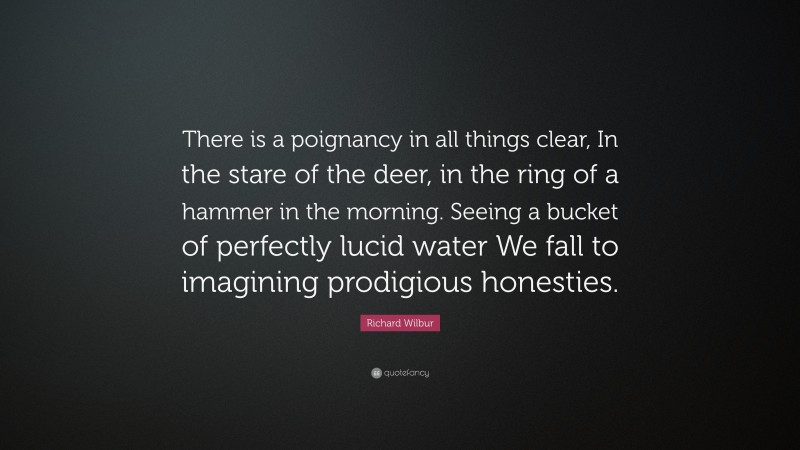 Richard Wilbur Quote: “There is a poignancy in all things clear, In the stare of the deer, in the ring of a hammer in the morning. Seeing a bucket of perfectly lucid water We fall to imagining prodigious honesties.”