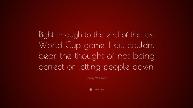 Jonny Wilkinson Quote: “Right through to the end of the last World Cup game, I still couldnt bear the thought of not being perfect or letting people down.”