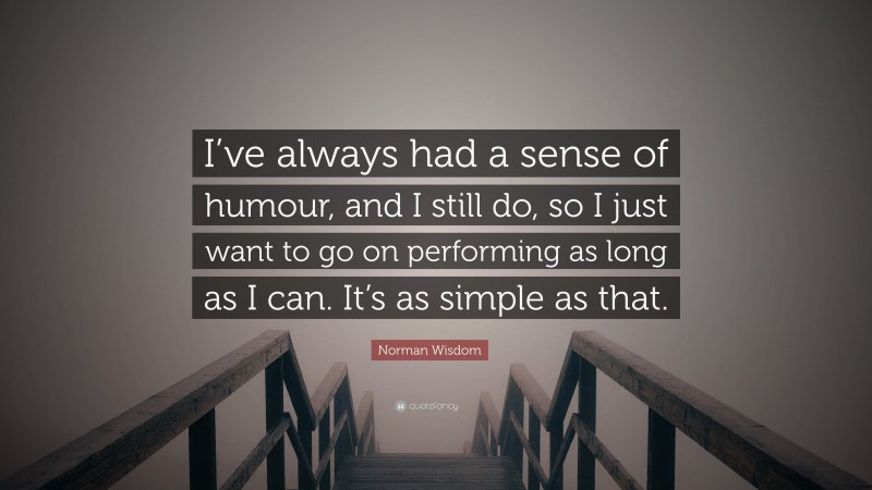 Norman Wisdom Quote: “I’ve always had a sense of humour, and I still do, so I just want to go on performing as long as I can. It’s as simple as that.”