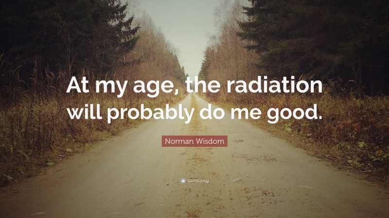 Norman Wisdom Quote: “At my age, the radiation will probably do me good.”