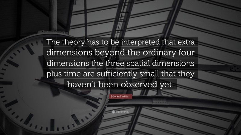 Edward Witten Quote: “The theory has to be interpreted that extra dimensions beyond the ordinary four dimensions the three spatial dimensions plus time are sufficiently small that they haven’t been observed yet.”